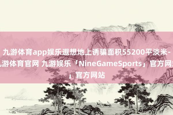 九游体育app娱乐遐想地上诱骗面积55200平淡米-九游体育官网 九游娱乐「NineGameSports」官方网站