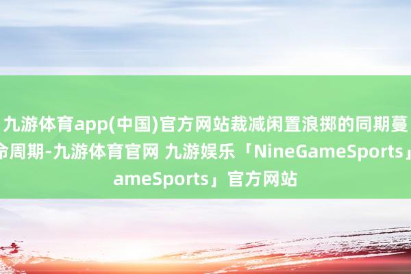 九游体育app(中国)官方网站裁减闲置浪掷的同期蔓延开发生命周期-九游体育官网 九游娱乐「NineGameSports」官方网站