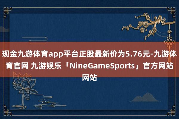 现金九游体育app平台正股最新价为5.76元-九游体育官网 九游娱乐「NineGameSports」官方网站