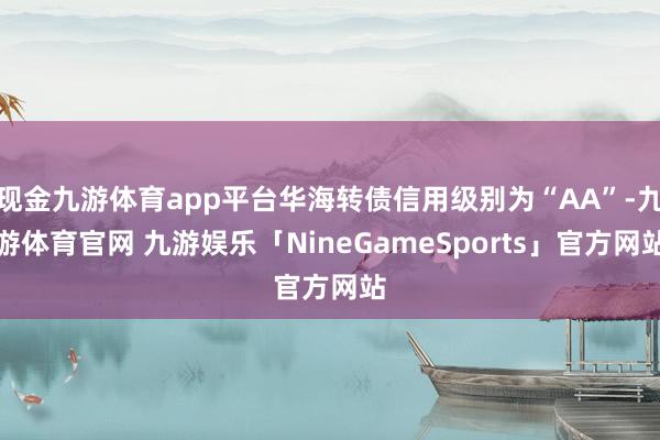 现金九游体育app平台华海转债信用级别为“AA”-九游体育官网 九游娱乐「NineGameSports」官方网站