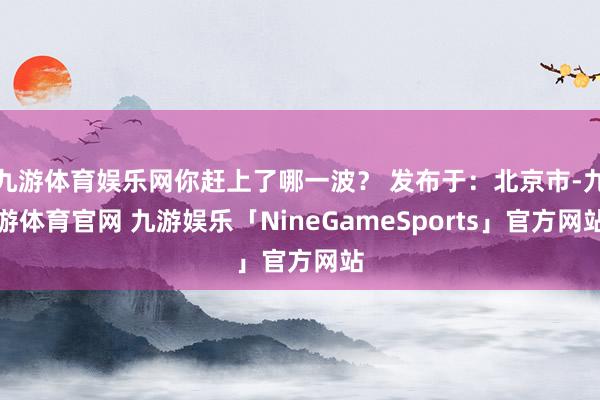 九游体育娱乐网你赶上了哪一波？ 发布于：北京市-九游体育官网 九游娱乐「NineGameSports」官方网站