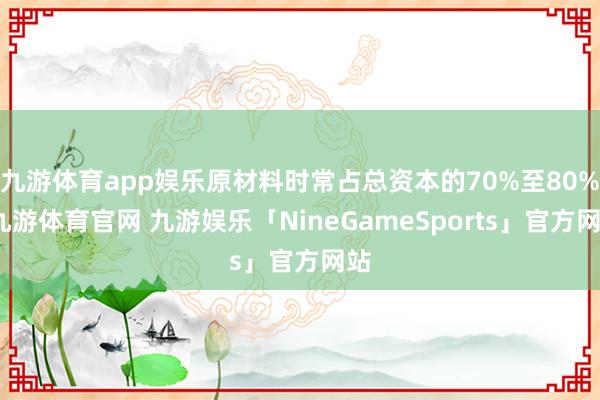 九游体育app娱乐原材料时常占总资本的70%至80%-九游体育官网 九游娱乐「NineGameSports」官方网站