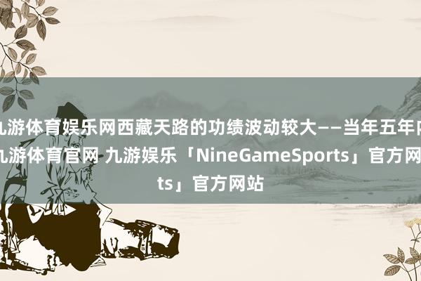 九游体育娱乐网西藏天路的功绩波动较大——当年五年内-九游体育官网 九游娱乐「NineGameSports」官方网站