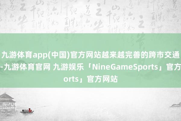 九游体育app(中国)官方网站越来越完善的跨市交通收集-九游体育官网 九游娱乐「NineGameSports」官方网站