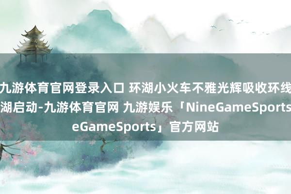九游体育官网登录入口 环湖小火车不雅光辉吸收环线体式围绕碧湖启动-九游体育官网 九游娱乐「NineGameSports」官方网站