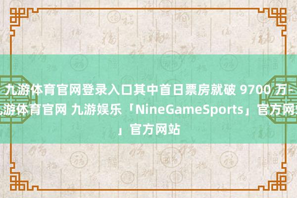 九游体育官网登录入口其中首日票房就破 9700 万-九游体育官网 九游娱乐「NineGameSports」官方网站
