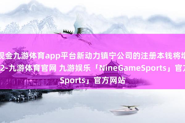 现金九游体育app平台新动力镇宁公司的注册本钱将增多至12-九游体育官网 九游娱乐「NineGameSports」官方网站