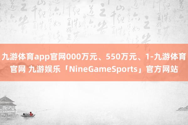 九游体育app官网000万元、550万元、1-九游体育官网 九游娱乐「NineGameSports」官方网站