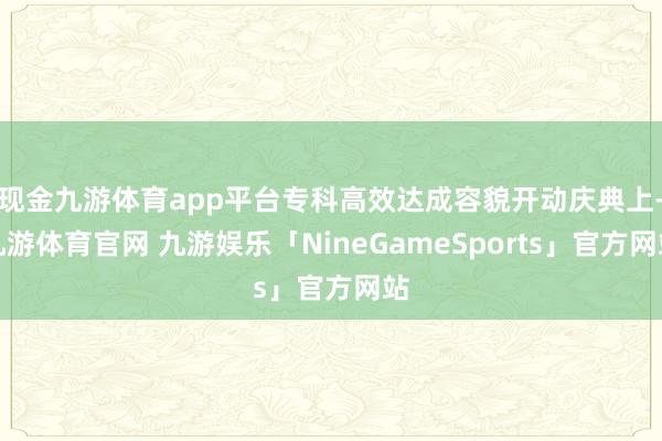 现金九游体育app平台专科高效达成容貌开动庆典上-九游体育官网 九游娱乐「NineGameSports」官方网站