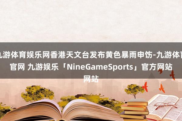 九游体育娱乐网香港天文台发布黄色暴雨申饬-九游体育官网 九游娱乐「NineGameSports」官方网站