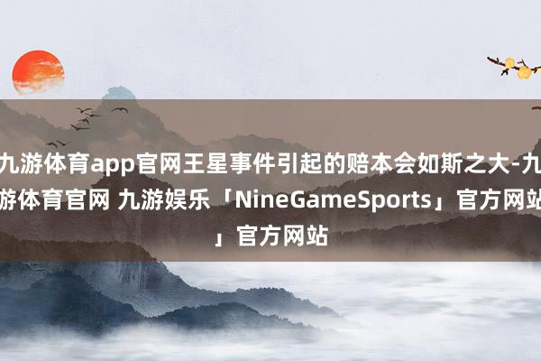 九游体育app官网王星事件引起的赔本会如斯之大-九游体育官网 九游娱乐「NineGameSports」官方网站