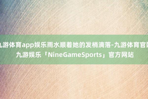 九游体育app娱乐雨水顺着她的发梢滴落-九游体育官网 九游娱乐「NineGameSports」官方网站