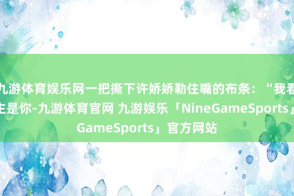 九游体育娱乐网一把撕下许娇娇勒住嘴的布条：“我看变的东谈主是你-九游体育官网 九游娱乐「NineGameSports」官方网站