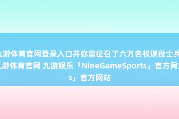 九游体育官网登录入口并弥留征召了六万名权谋役士兵-九游体育官网 九游娱乐「NineGameSports」官方网站