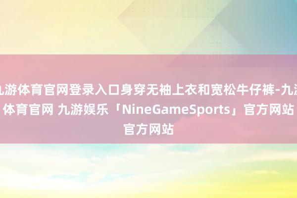 九游体育官网登录入口身穿无袖上衣和宽松牛仔裤-九游体育官网 九游娱乐「NineGameSports」官方网站
