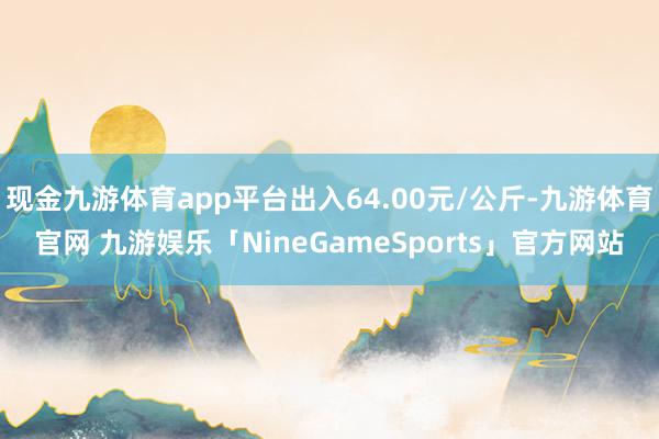 现金九游体育app平台出入64.00元/公斤-九游体育官网 九游娱乐「NineGameSports」官方网站