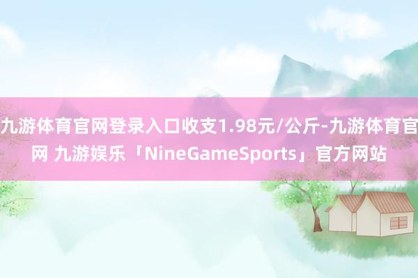 九游体育官网登录入口收支1.98元/公斤-九游体育官网 九游娱乐「NineGameSports」官方网站
