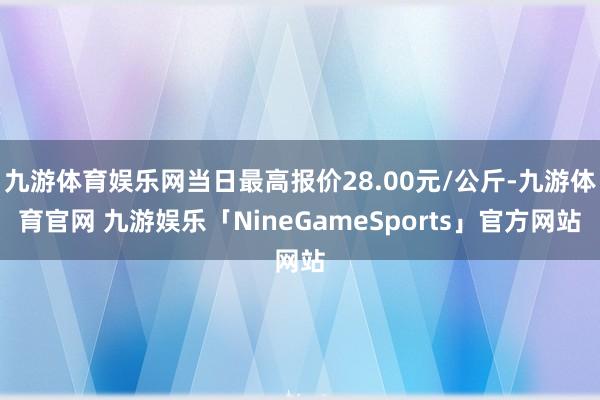 九游体育娱乐网当日最高报价28.00元/公斤-九游体育官网 九游娱乐「NineGameSports」官方网站