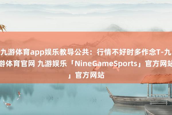 九游体育app娱乐教导公共：行情不好时多作念T-九游体育官网 九游娱乐「NineGameSports」官方网站