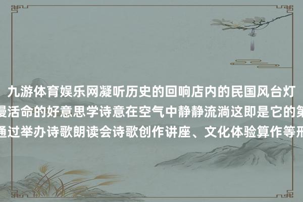 九游体育娱乐网凝听历史的回响店内的民国风台灯每一处细节齐在诉说着慢活命的好意思学诗意在空气中静静流淌这即是它的第三大特点书店还权术通过举办诗歌朗读会诗歌创作讲座、文化体验算作等形态打造一个集阅读、调换创作、体验于一体的文化空间为读者提供丰富种种的文化体验和艺术进步作事这么的书店不仅是书本的栖息之所更是历史与文化的传承之地期待着它下一次带给吉吉的惊喜小贴士地址:商业工夫:周一至周日 09:00—19