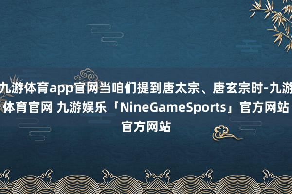 九游体育app官网当咱们提到唐太宗、唐玄宗时-九游体育官网 九游娱乐「NineGameSports」官方网站