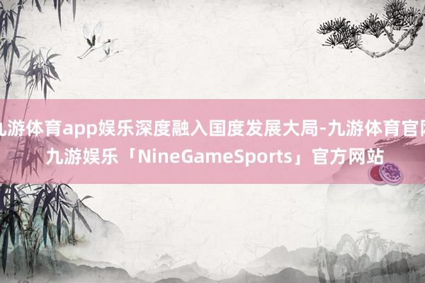 九游体育app娱乐深度融入国度发展大局-九游体育官网 九游娱乐「NineGameSports」官方网站