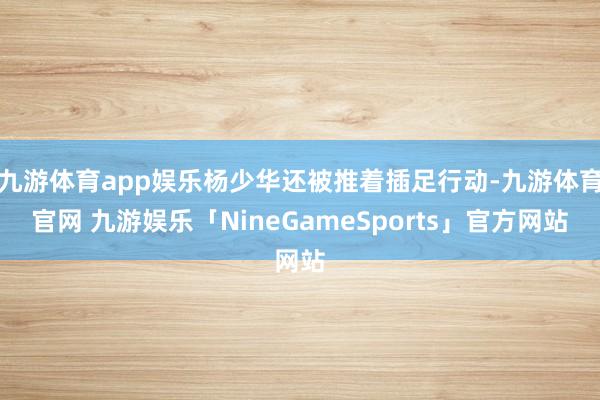 九游体育app娱乐杨少华还被推着插足行动-九游体育官网 九游娱乐「NineGameSports」官方网站