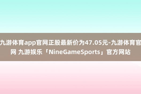 九游体育app官网正股最新价为47.05元-九游体育官网 九游娱乐「NineGameSports」官方网站