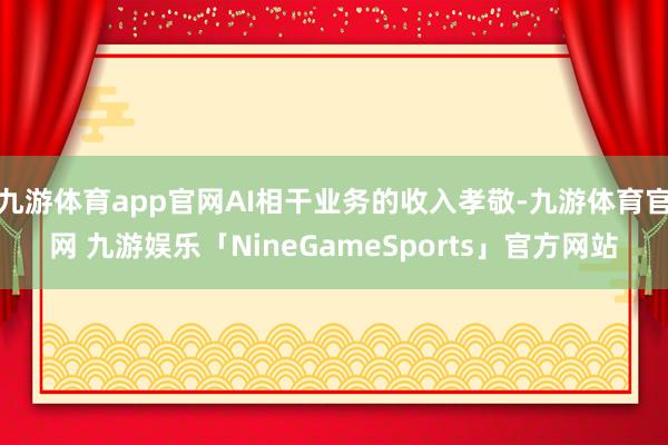 九游体育app官网AI相干业务的收入孝敬-九游体育官网 九游娱乐「NineGameSports」官方网站