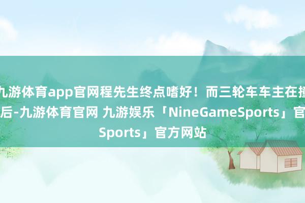 九游体育app官网程先生终点嗜好！而三轮车车主在撞上宾利后-九游体育官网 九游娱乐「NineGameSports」官方网站