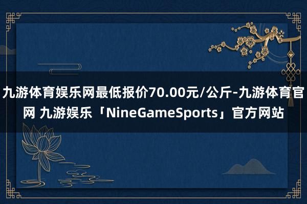 九游体育娱乐网最低报价70.00元/公斤-九游体育官网 九游娱乐「NineGameSports」官方网站