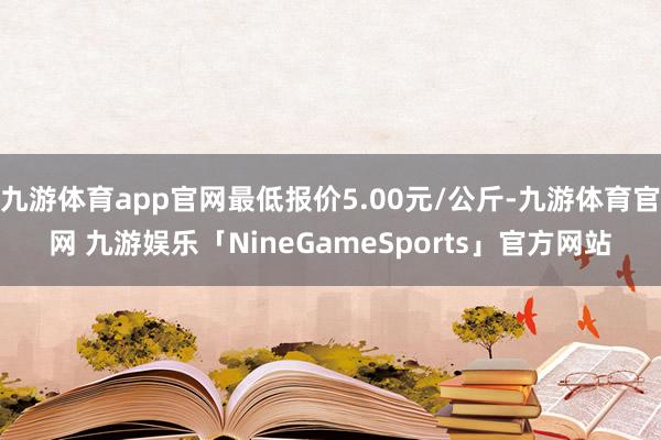 九游体育app官网最低报价5.00元/公斤-九游体育官网 九游娱乐「NineGameSports」官方网站