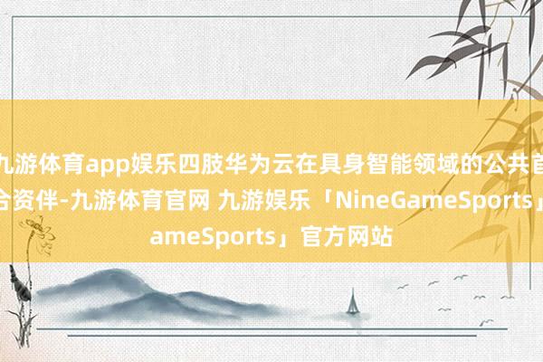 九游体育app娱乐四肢华为云在具身智能领域的公共首家深化配合资伴-九游体育官网 九游娱乐「NineGameSports」官方网站