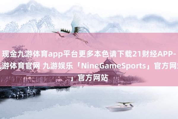 现金九游体育app平台更多本色请下载21财经APP-九游体育官网 九游娱乐「NineGameSports」官方网站
