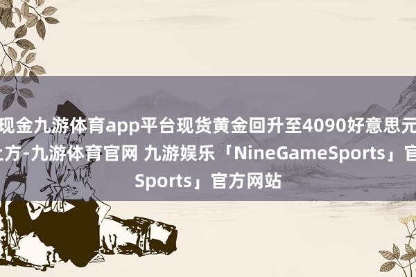 现金九游体育app平台现货黄金回升至4090好意思元/盎司上方-九游体育官网 九游娱乐「NineGameSports」官方网站