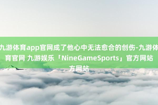 九游体育app官网成了他心中无法愈合的创伤-九游体育官网 九游娱乐「NineGameSports」官方网站