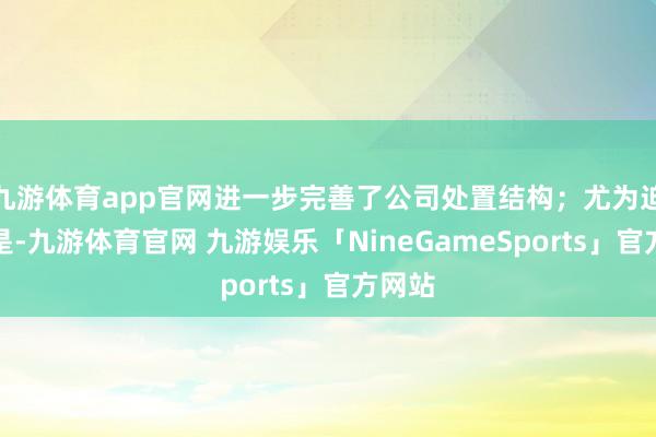 九游体育app官网进一步完善了公司处置结构;尤为迫切的是-九游体育官网 九游娱乐「NineGameSports」官方网站