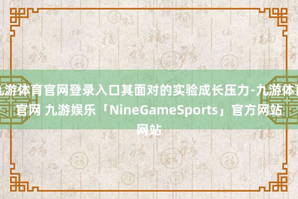 九游体育官网登录入口其面对的实验成长压力-九游体育官网 九游娱乐「NineGameSports」官方网站