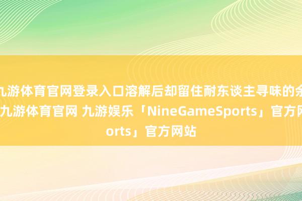 九游体育官网登录入口溶解后却留住耐东谈主寻味的余香-九游体育官网 九游娱乐「NineGameSports」官方网站