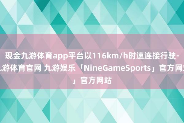 现金九游体育app平台以116km/h时速连接行驶-九游体育官网 九游娱乐「NineGameSports」官方网站