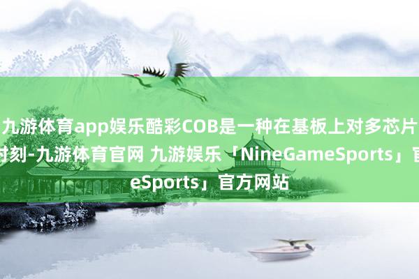 九游体育app娱乐酷彩COB是一种在基板上对多芯片封装的时刻-九游体育官网 九游娱乐「NineGameSports」官方网站