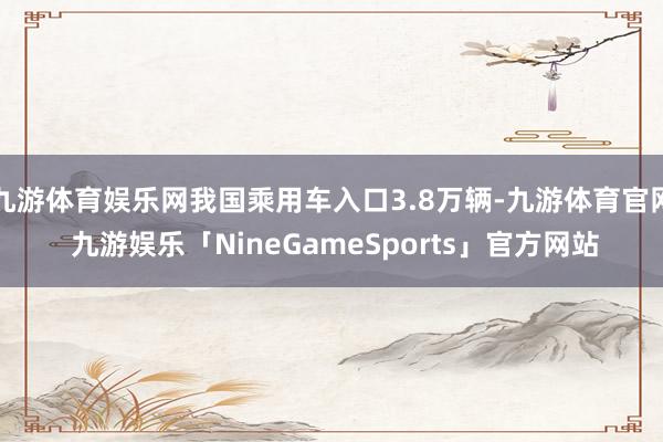 九游体育娱乐网我国乘用车入口3.8万辆-九游体育官网 九游娱乐「NineGameSports」官方网站