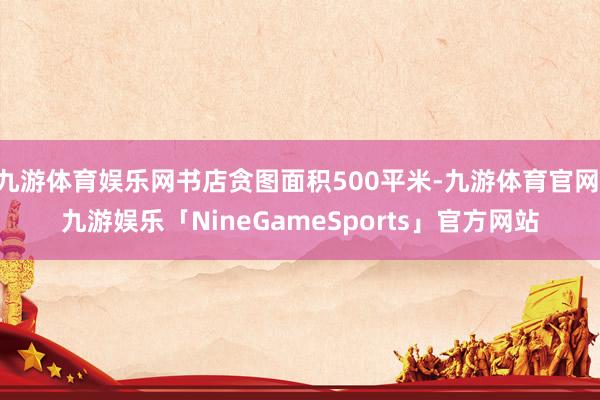 九游体育娱乐网书店贪图面积500平米-九游体育官网 九游娱乐「NineGameSports」官方网站