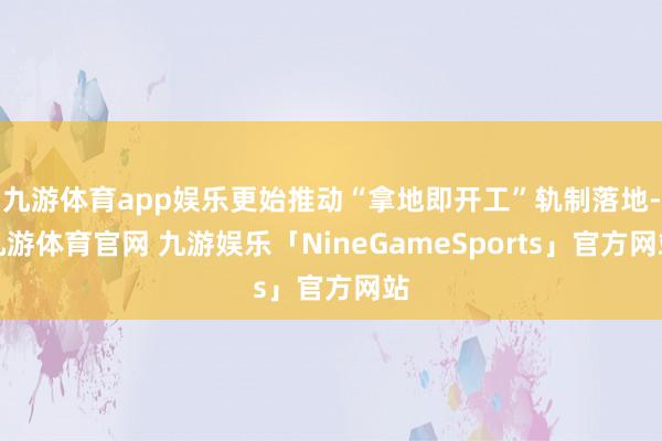 九游体育app娱乐更始推动“拿地即开工”轨制落地-九游体育官网 九游娱乐「NineGameSports」官方网站