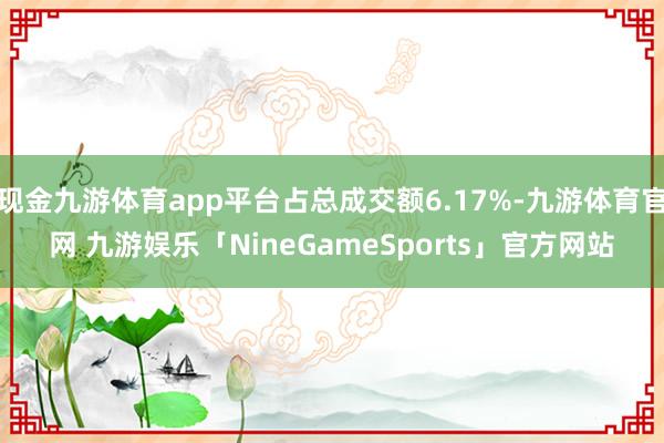 现金九游体育app平台占总成交额6.17%-九游体育官网 九游娱乐「NineGameSports」官方网站