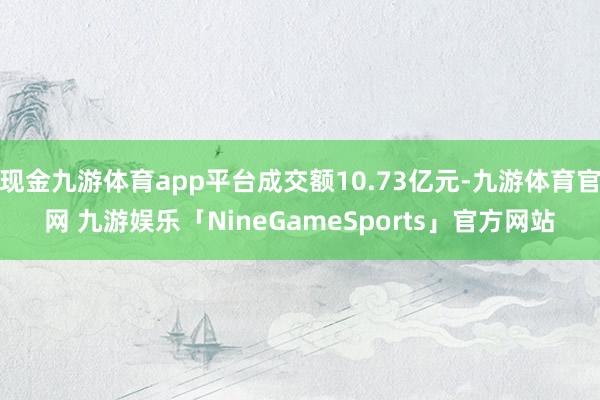 现金九游体育app平台成交额10.73亿元-九游体育官网 九游娱乐「NineGameSports」官方网站
