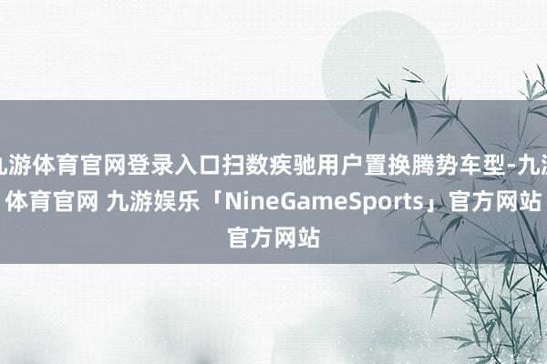 九游体育官网登录入口扫数疾驰用户置换腾势车型-九游体育官网 九游娱乐「NineGameSports」官方网站