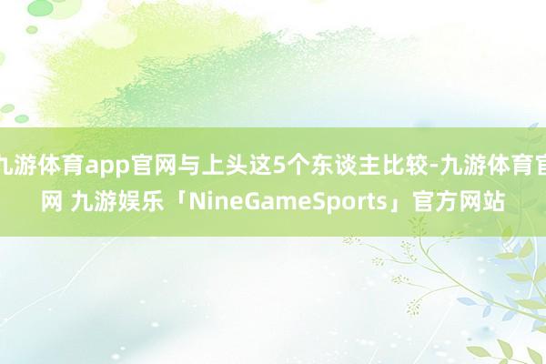 九游体育app官网与上头这5个东谈主比较-九游体育官网 九游娱乐「NineGameSports」官方网站