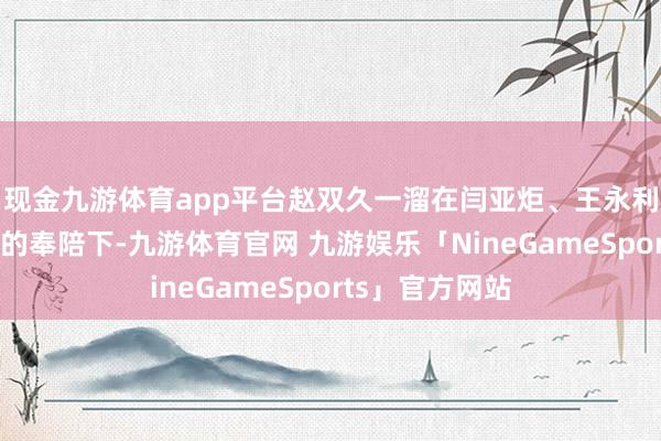 现金九游体育app平台赵双久一溜在闫亚炬、王永利等认真东谈主的奉陪下-九游体育官网 九游娱乐「NineGameSports」官方网站