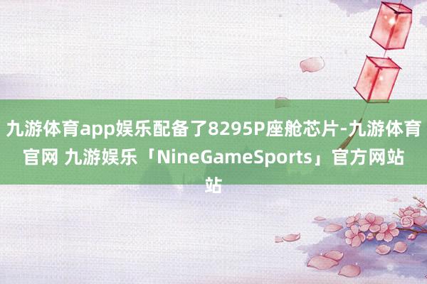九游体育app娱乐配备了8295P座舱芯片-九游体育官网 九游娱乐「NineGameSports」官方网站